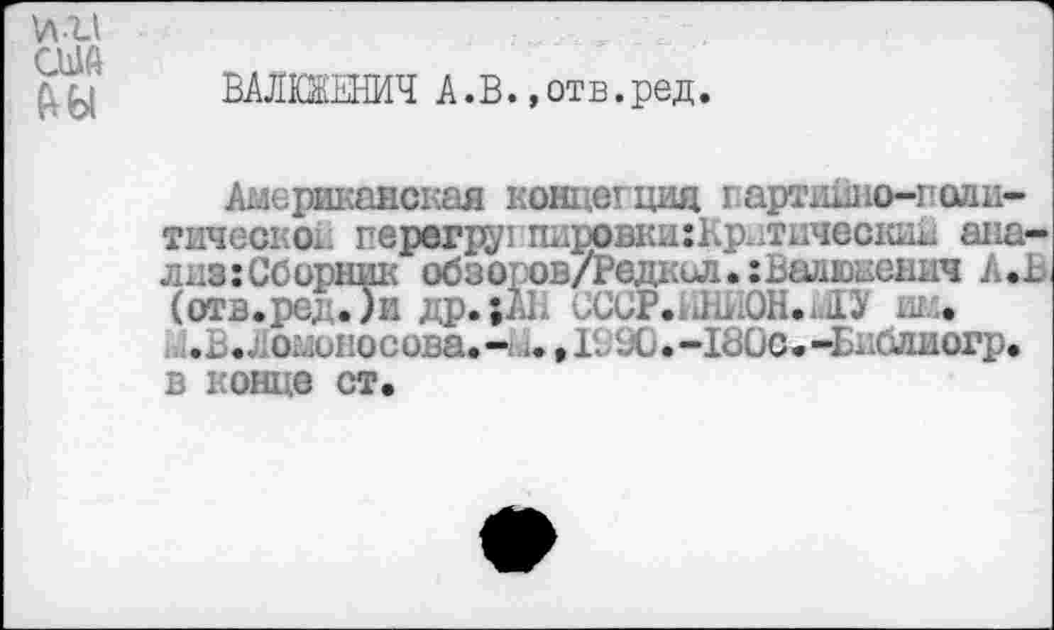 ﻿и и США (Ш
ВАЛЮЕЕНИЧ А.В. »отв.ред.
Американская концегция гартидно-пшш-тическок перегр2/гпиров1ш:Кр тическид анализ: Сборник обзоров/Редкол.хВалюненмч А.В (отв.ре,. .Д1 др. ;А1. СССР.ЫыОНиО ие.
В..;омопосова.- ..»1. Х».-1В0с.-Едблиогр* в конце ст.